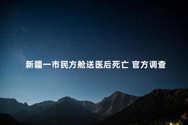 新疆一市民方舱送医后死亡 官方调查